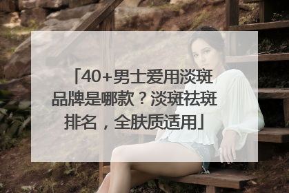 40+男士爱用淡斑品牌是哪款？淡斑祛斑排名，全肤质适用